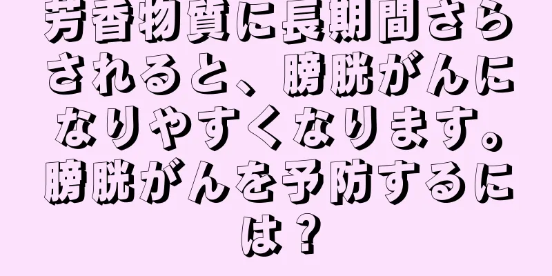 芳香物質に長期間さらされると、膀胱がんになりやすくなります。膀胱がんを予防するには？