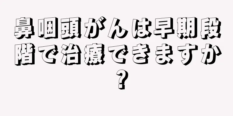 鼻咽頭がんは早期段階で治療できますか？