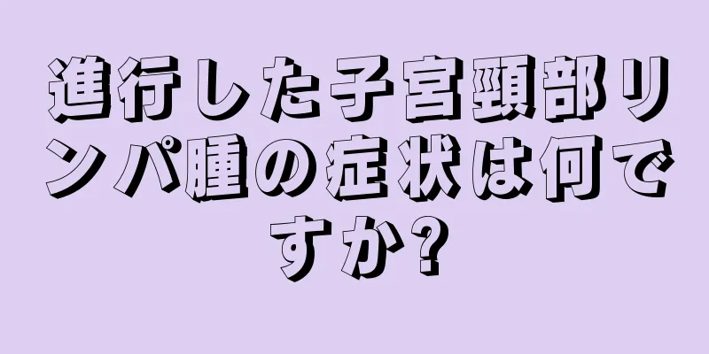 進行した子宮頸部リンパ腫の症状は何ですか?