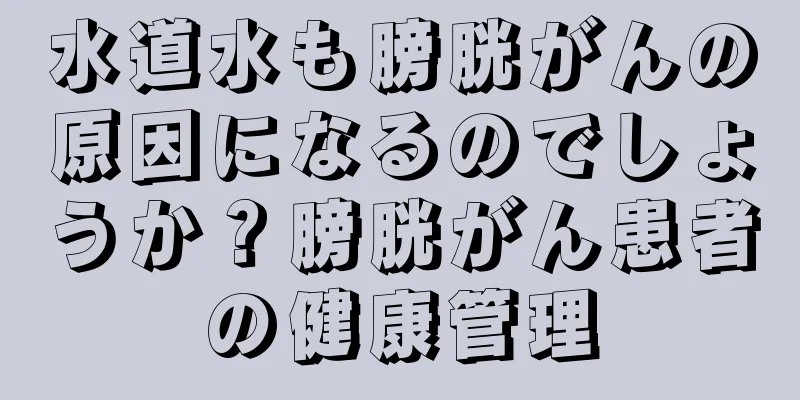 水道水も膀胱がんの原因になるのでしょうか？膀胱がん患者の健康管理