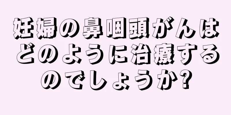 妊婦の鼻咽頭がんはどのように治療するのでしょうか?