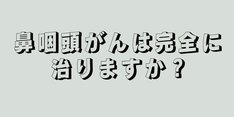 鼻咽頭がんは完全に治りますか？