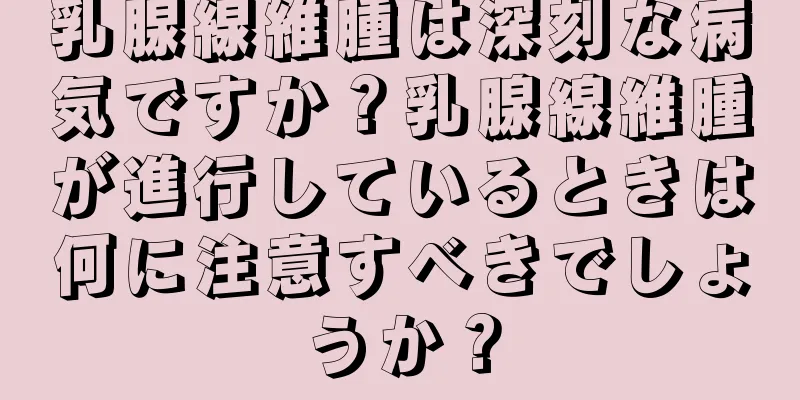 乳腺線維腫は深刻な病気ですか？乳腺線維腫が進行しているときは何に注意すべきでしょうか？
