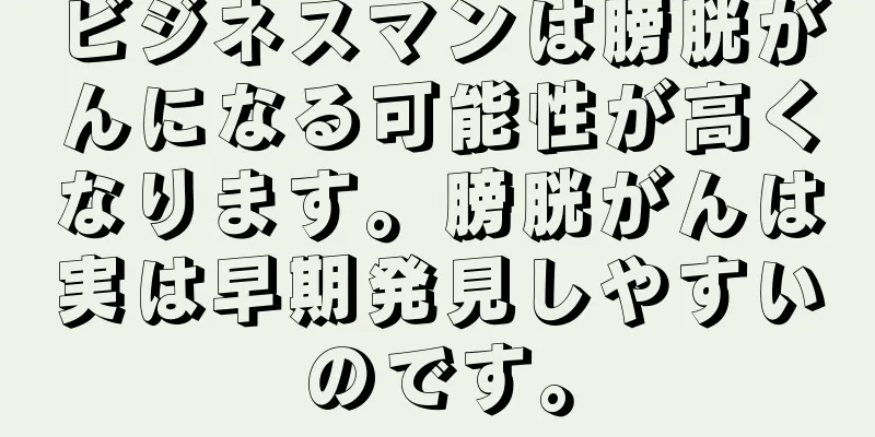 ビジネスマンは膀胱がんになる可能性が高くなります。膀胱がんは実は早期発見しやすいのです。