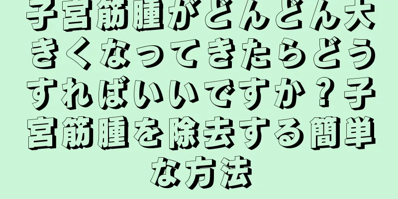 子宮筋腫がどんどん大きくなってきたらどうすればいいですか？子宮筋腫を除去する簡単な方法