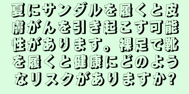 夏にサンダルを履くと皮膚がんを引き起こす可能性があります。裸足で靴を履くと健康にどのようなリスクがありますか?