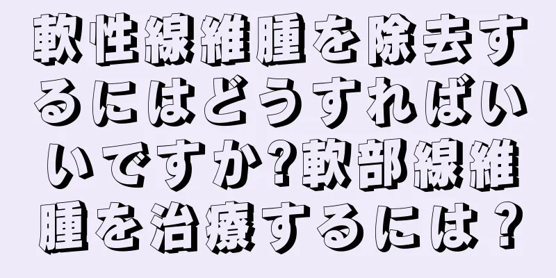 軟性線維腫を除去するにはどうすればいいですか?軟部線維腫を治療するには？