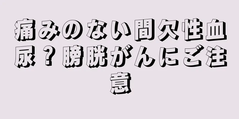 痛みのない間欠性血尿？膀胱がんにご注意