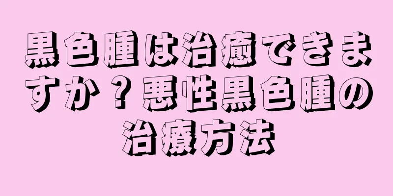 黒色腫は治癒できますか？悪性黒色腫の治療方法