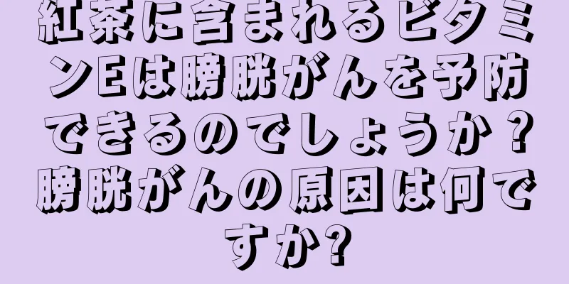 紅茶に含まれるビタミンEは膀胱がんを予防できるのでしょうか？膀胱がんの原因は何ですか?