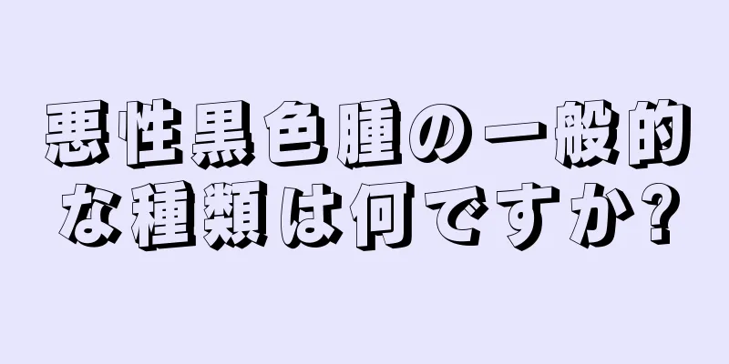 悪性黒色腫の一般的な種類は何ですか?