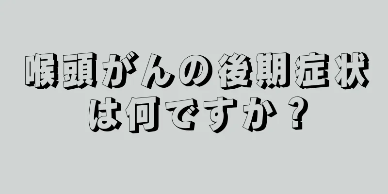 喉頭がんの後期症状は何ですか？
