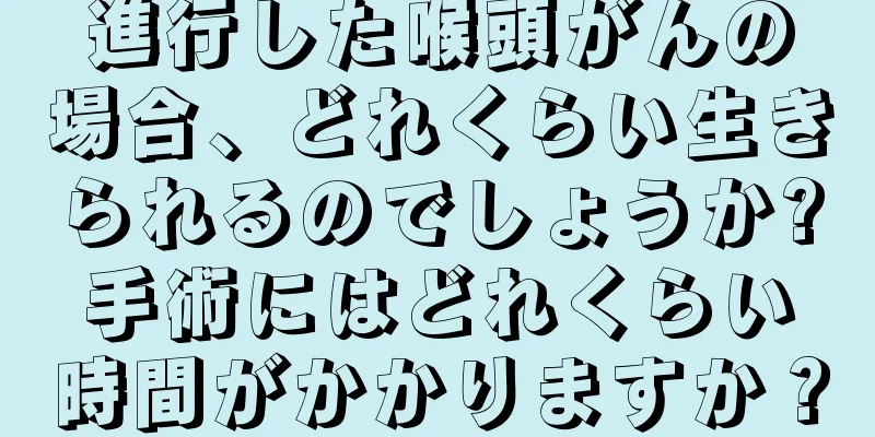 進行した喉頭がんの場合、どれくらい生きられるのでしょうか?手術にはどれくらい時間がかかりますか？