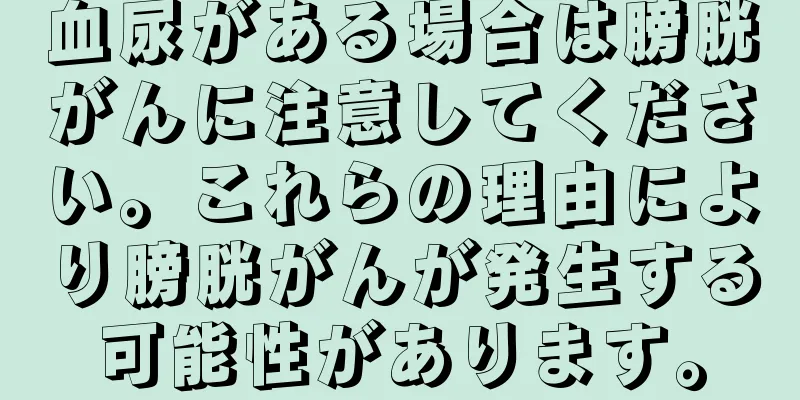 血尿がある場合は膀胱がんに注意してください。これらの理由により膀胱がんが発生する可能性があります。