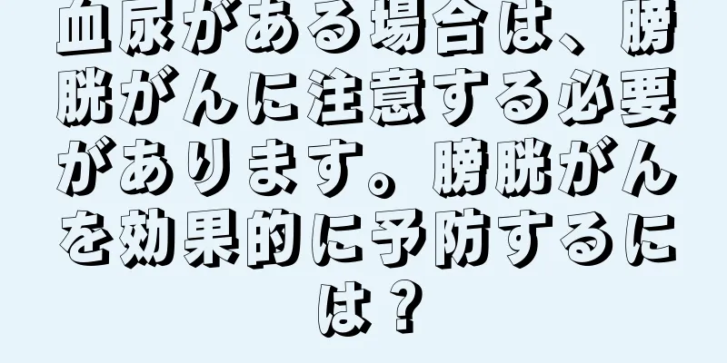 血尿がある場合は、膀胱がんに注意する必要があります。膀胱がんを効果的に予防するには？