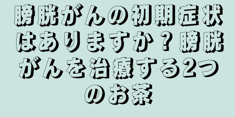 膀胱がんの初期症状はありますか？膀胱がんを治療する2つのお茶