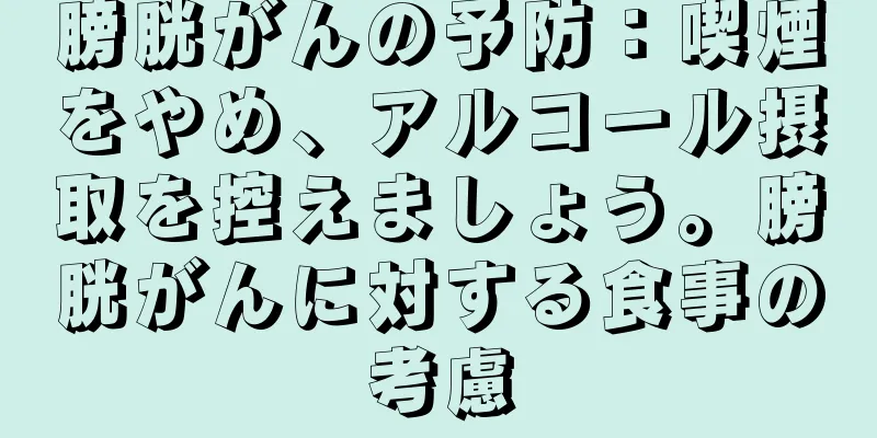 膀胱がんの予防：喫煙をやめ、アルコール摂取を控えましょう。膀胱がんに対する食事の考慮