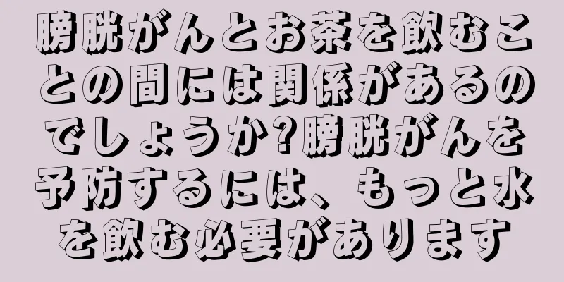 膀胱がんとお茶を飲むことの間には関係があるのでしょうか?膀胱がんを予防するには、もっと水を飲む必要があります
