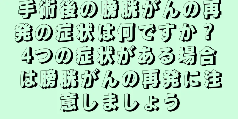 手術後の膀胱がんの再発の症状は何ですか？ 4つの症状がある場合は膀胱がんの再発に注意しましょう