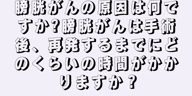 膀胱がんの原因は何ですか?膀胱がんは手術後、再発するまでにどのくらいの時間がかかりますか？