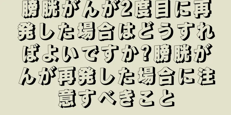 膀胱がんが2度目に再発した場合はどうすればよいですか?膀胱がんが再発した場合に注意すべきこと