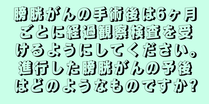 膀胱がんの手術後は6ヶ月ごとに経過観察検査を受けるようにしてください。進行した膀胱がんの予後はどのようなものですか?