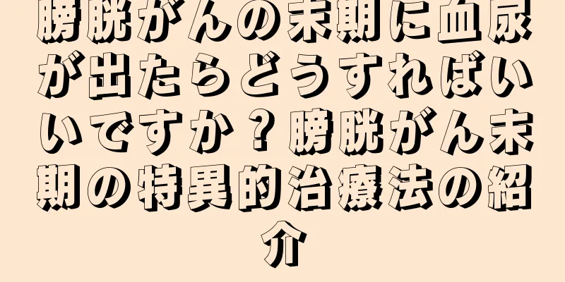 膀胱がんの末期に血尿が出たらどうすればいいですか？膀胱がん末期の特異的治療法の紹介