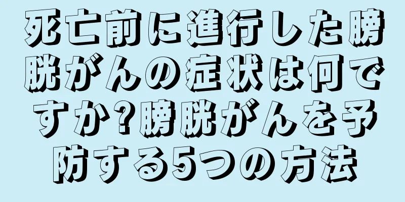 死亡前に進行した膀胱がんの症状は何ですか?膀胱がんを予防する5つの方法