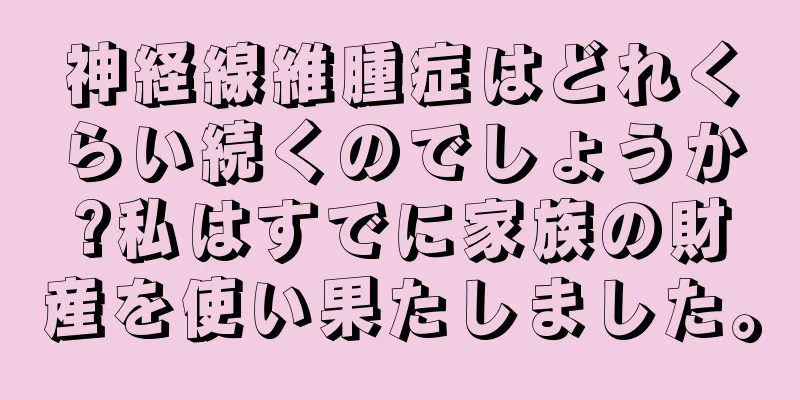 神経線維腫症はどれくらい続くのでしょうか?私はすでに家族の財産を使い果たしました。