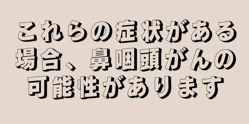 これらの症状がある場合、鼻咽頭がんの可能性があります