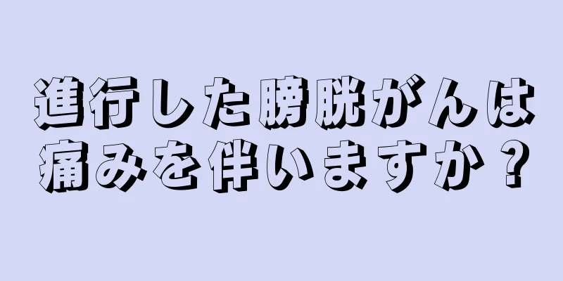 進行した膀胱がんは痛みを伴いますか？