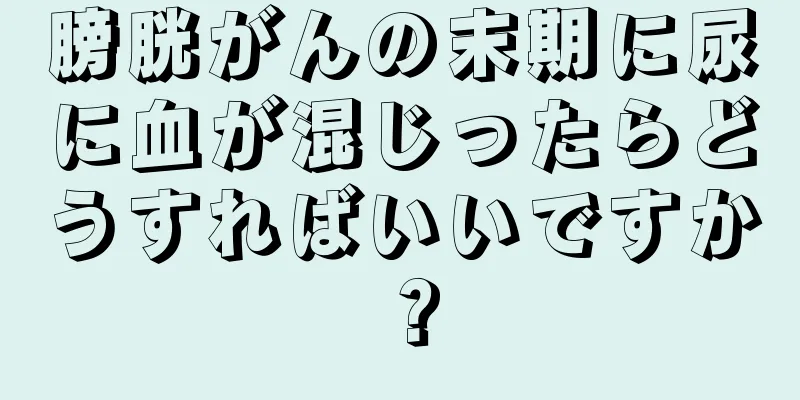 膀胱がんの末期に尿に血が混じったらどうすればいいですか？