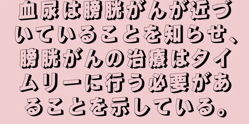 血尿は膀胱がんが近づいていることを知らせ、膀胱がんの治療はタイムリーに行う必要があることを示している。