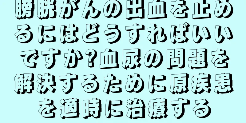 膀胱がんの出血を止めるにはどうすればいいですか?血尿の問題を解決するために原疾患を適時に治療する