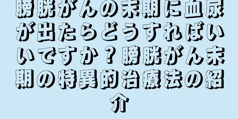 膀胱がんの末期に血尿が出たらどうすればいいですか？膀胱がん末期の特異的治療法の紹介