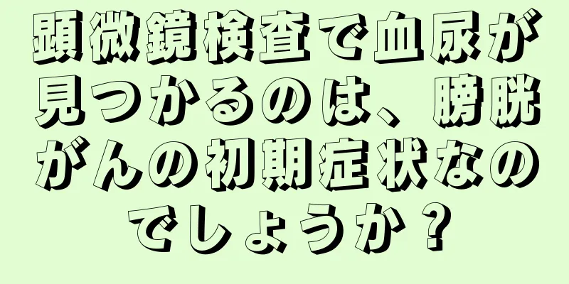顕微鏡検査で血尿が見つかるのは、膀胱がんの初期症状なのでしょうか？