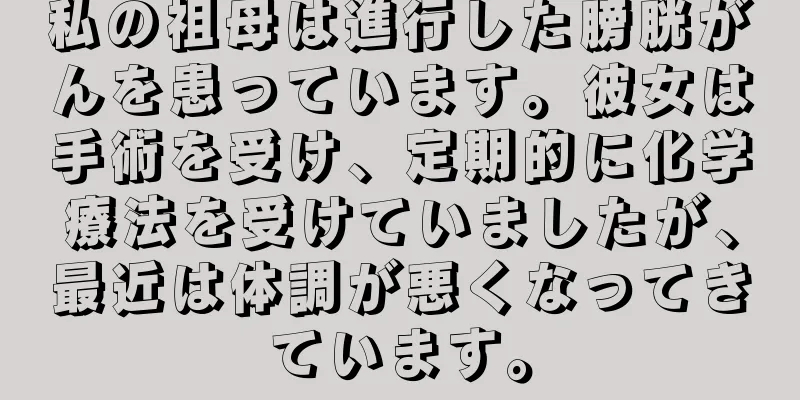 私の祖母は進行した膀胱がんを患っています。彼女は手術を受け、定期的に化学療法を受けていましたが、最近は体調が悪くなってきています。