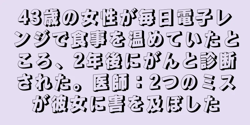 43歳の女性が毎日電子レンジで食事を温めていたところ、2年後にがんと診断された。医師：2つのミスが彼女に害を及ぼした