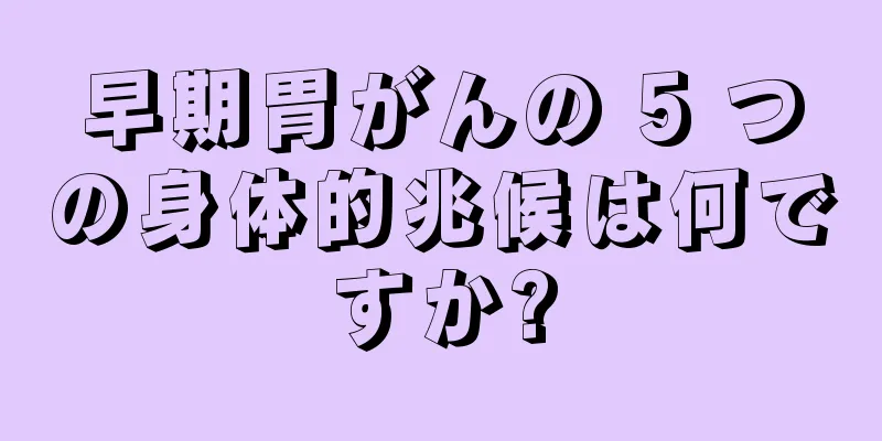 早期胃がんの 5 つの身体的兆候は何ですか?