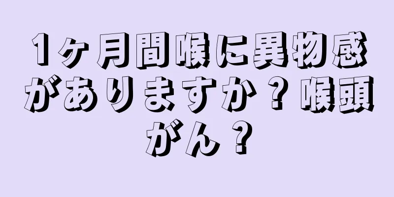 1ヶ月間喉に異物感がありますか？喉頭がん？