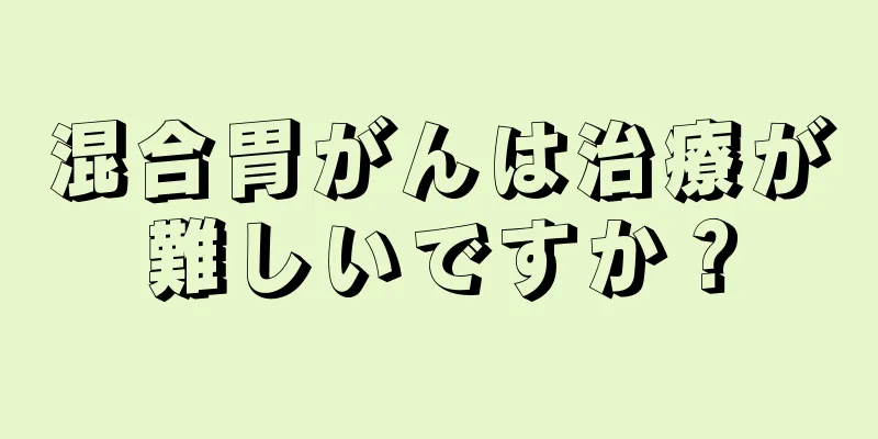 混合胃がんは治療が難しいですか？
