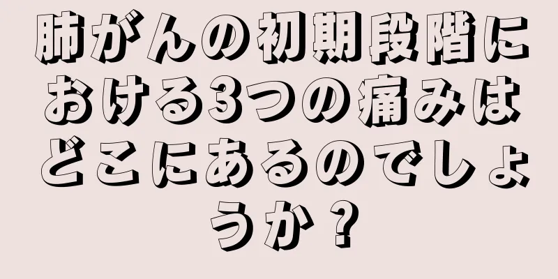 肺がんの初期段階における3つの痛みはどこにあるのでしょうか？