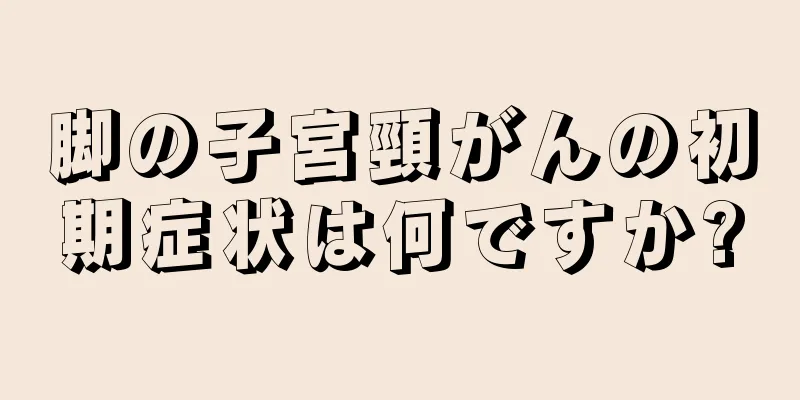 脚の子宮頸がんの初期症状は何ですか?