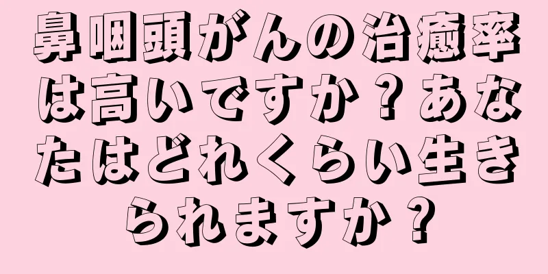 鼻咽頭がんの治癒率は高いですか？あなたはどれくらい生きられますか？