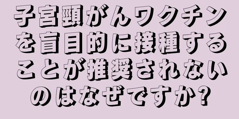 子宮頸がんワクチンを盲目的に接種することが推奨されないのはなぜですか?