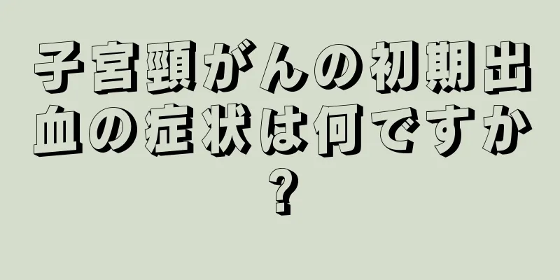 子宮頸がんの初期出血の症状は何ですか?