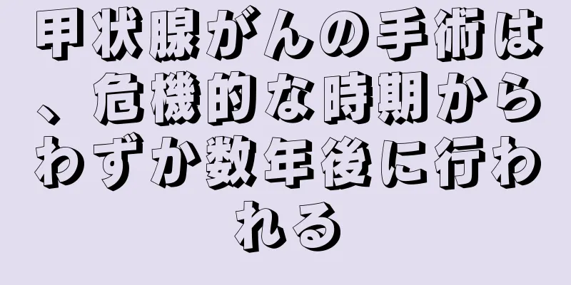 甲状腺がんの手術は、危機的な時期からわずか数年後に行われる