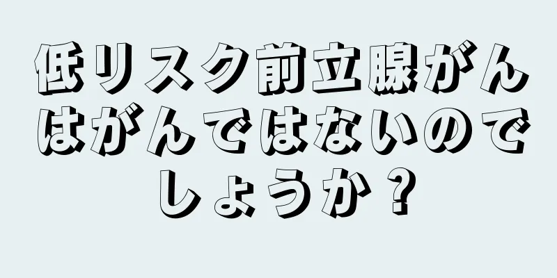 低リスク前立腺がんはがんではないのでしょうか？