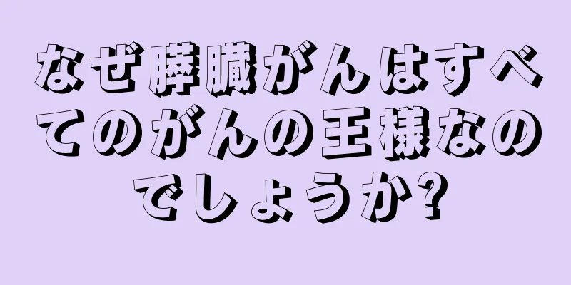 なぜ膵臓がんはすべてのがんの王様なのでしょうか?