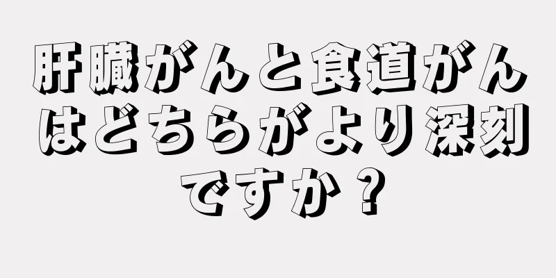 肝臓がんと食道がんはどちらがより深刻ですか？